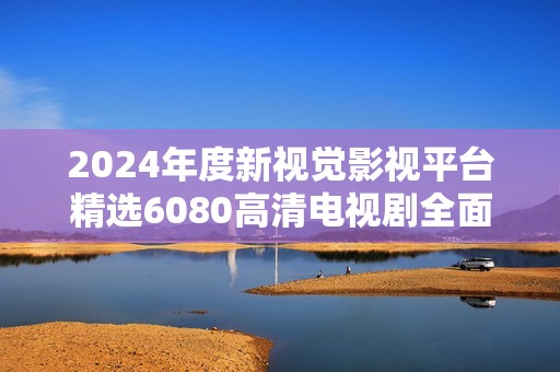2024年度新视觉影视平台精选6080高清电视剧全面上线