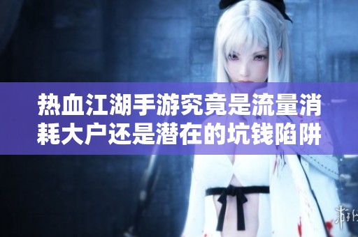 热血江湖手游究竟是流量消耗大户还是潜在的坑钱陷阱？深度探讨