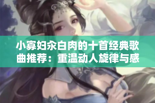 小寡妇汆白肉的十首经典歌曲推荐：重温动人旋律与感人故事