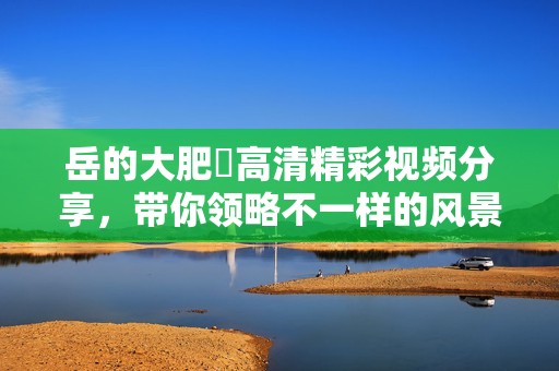 岳的大肥坹高清精彩视频分享，带你领略不一样的风景