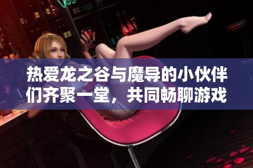 热爱龙之谷与魔导的小伙伴们齐聚一堂，共同畅聊游戏乐趣