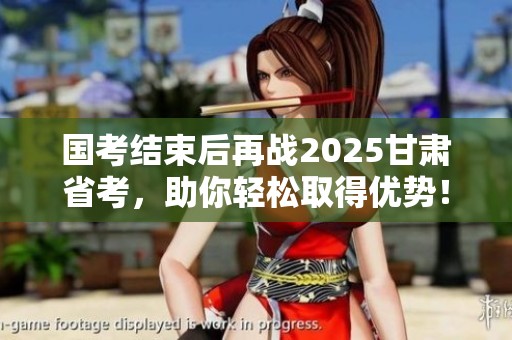 国考结束后再战2025甘肃省考，助你轻松取得优势！