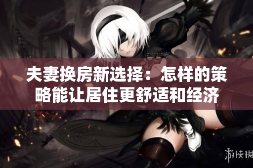 夫妻换房新选择：怎样的策略能让居住更舒适和经济