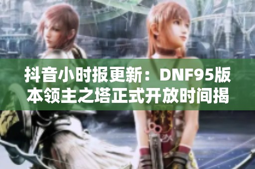 抖音小时报更新：DNF95版本领主之塔正式开放时间揭晓