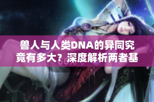 兽人与人类DNA的异同究竟有多大？深度解析两者基因特征