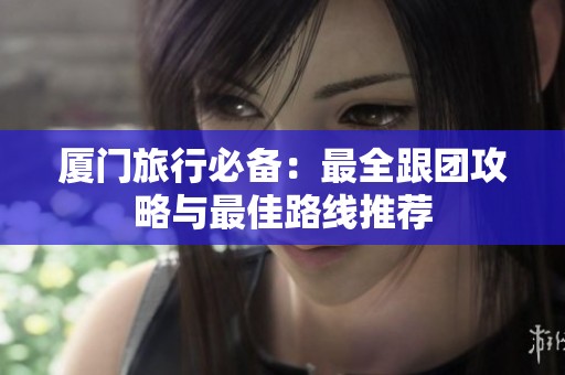 厦门旅行必备：最全跟团攻略与最佳路线推荐