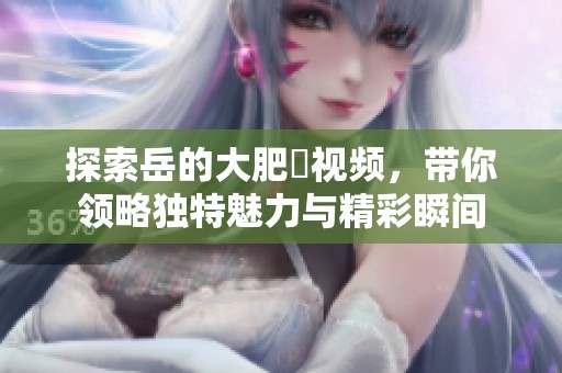 探索岳的大肥坹视频，带你领略独特魅力与精彩瞬间