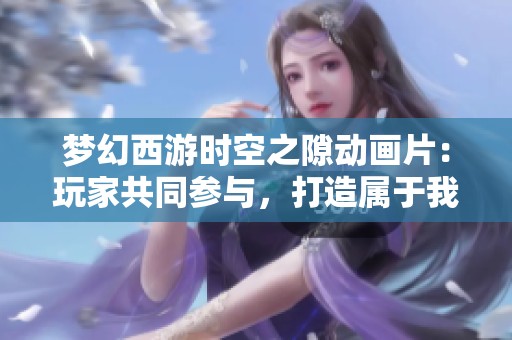 梦幻西游时空之隙动画片：玩家共同参与，打造属于我们的奇幻旅程