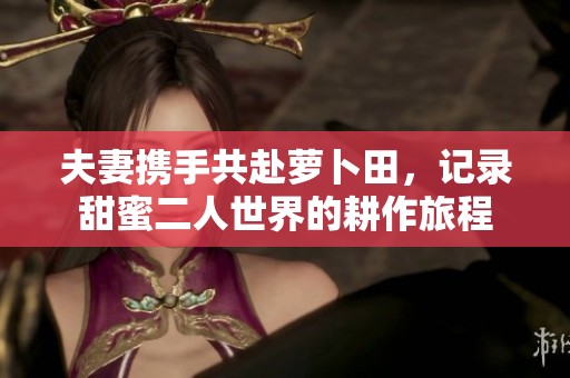 夫妻携手共赴萝卜田，记录甜蜜二人世界的耕作旅程