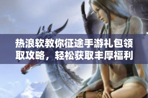 热浪软教你征途手游礼包领取攻略，轻松获取丰厚福利大礼包!
