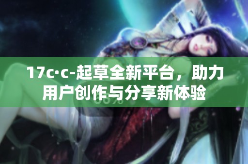 17c·c-起草全新平台，助力用户创作与分享新体验