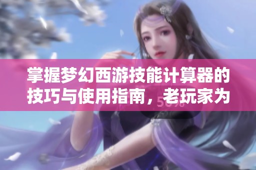 掌握梦幻西游技能计算器的技巧与使用指南，老玩家为你分享必备攻略