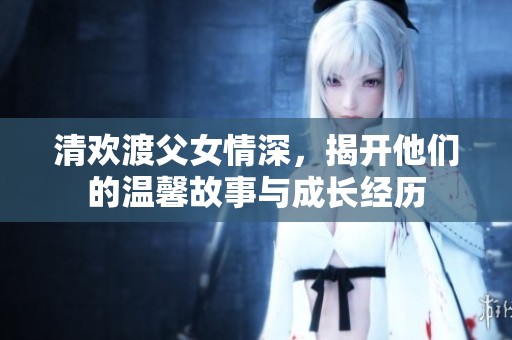 清欢渡父女情深，揭开他们的温馨故事与成长经历