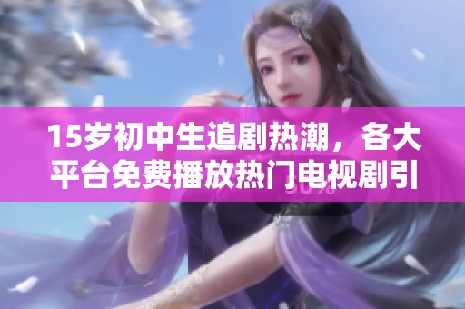 15岁初中生追剧热潮，各大平台免费播放热门电视剧引关注