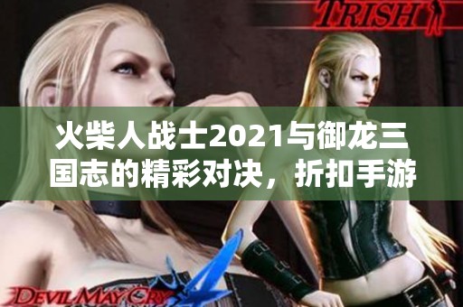 火柴人战士2021与御龙三国志的精彩对决，折扣手游网推荐游戏解析