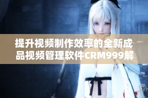提升视频制作效率的全新成品视频管理软件CRM999解析