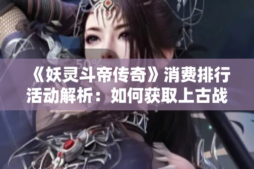 《妖灵斗帝传奇》消费排行活动解析：如何获取上古战歌热血轩辕青龙剑甲