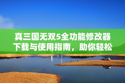 真三国无双5全功能修改器下载与使用指南，助你轻松破解游戏限制