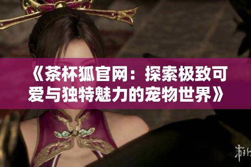 《茶杯狐官网：探索极致可爱与独特魅力的宠物世界》