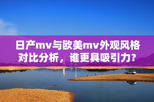 日产mv与欧美mv外观风格对比分析，谁更具吸引力？
