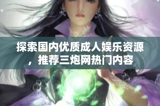 探索国内优质成人娱乐资源，推荐三炮网热门内容