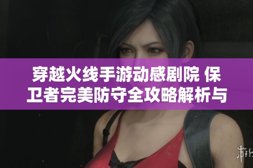 穿越火线手游动感剧院 保卫者完美防守全攻略解析与技巧分享