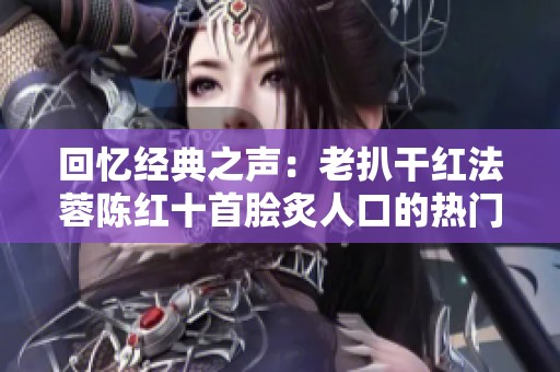 回忆经典之声：老扒干红法蓉陈红十首脍炙人口的热门歌曲盘点