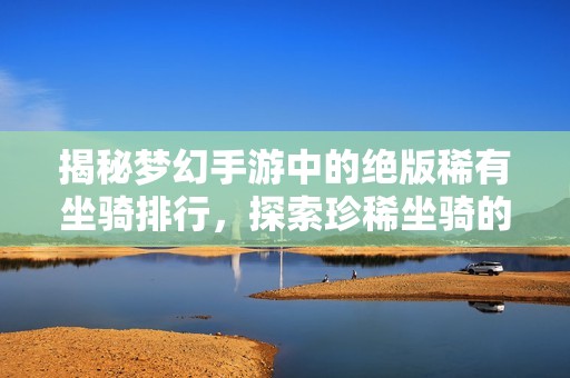揭秘梦幻手游中的绝版稀有坐骑排行，探索珍稀坐骑的秘密与魅力