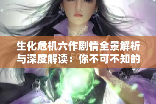 生化危机六作剧情全景解析与深度解读：你不可不知的精彩细节与情节发展