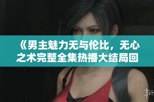 《男主魅力无与伦比，无心之术完整全集热播大结局回顾》