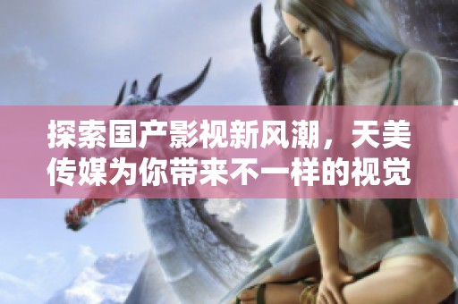 探索国产影视新风潮，天美传媒为你带来不一样的视觉盛宴
