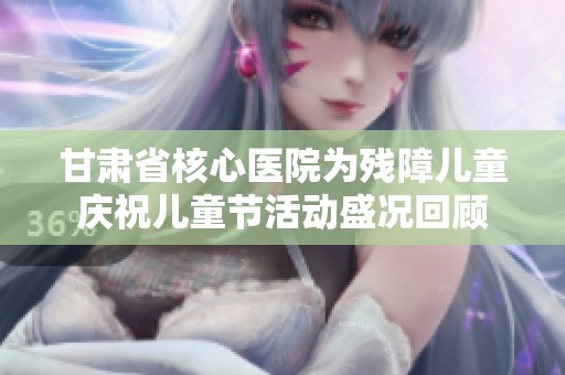 甘肃省核心医院为残障儿童庆祝儿童节活动盛况回顾