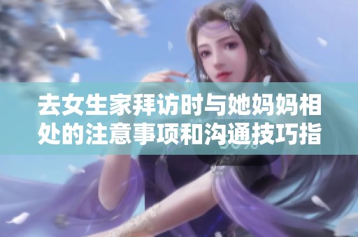 去女生家拜访时与她妈妈相处的注意事项和沟通技巧指南