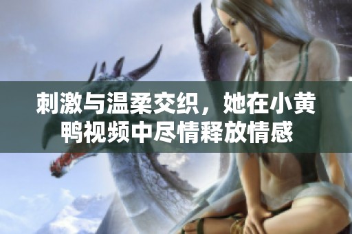刺激与温柔交织，她在小黄鸭视频中尽情释放情感