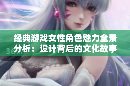 经典游戏女性角色魅力全景分析：设计背后的文化故事与影响