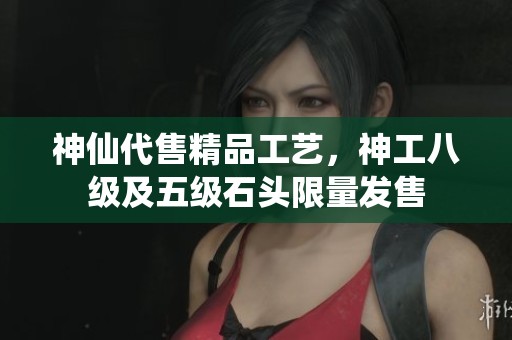 神仙代售精品工艺，神工八级及五级石头限量发售