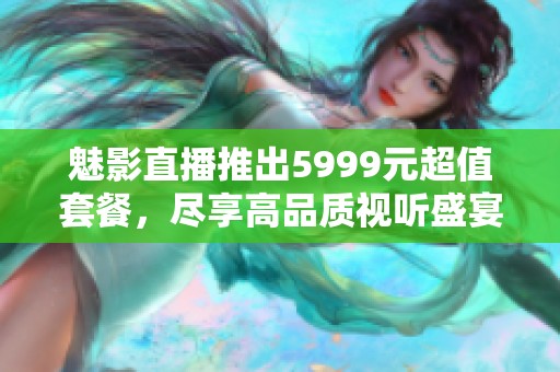 魅影直播推出5999元超值套餐，尽享高品质视听盛宴！