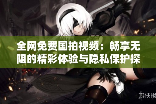 全网免费国拍视频：畅享无阻的精彩体验与隐私保护探讨