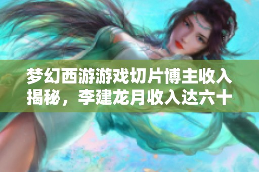 梦幻西游游戏切片博主收入揭秘，李建龙月收入达六十万引关注