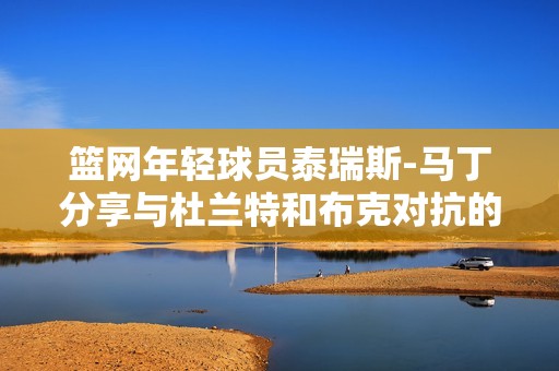 篮网年轻球员泰瑞斯-马丁分享与杜兰特和布克对抗的梦想时刻