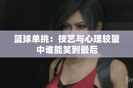 篮球单挑：技艺与心理较量中谁能笑到最后