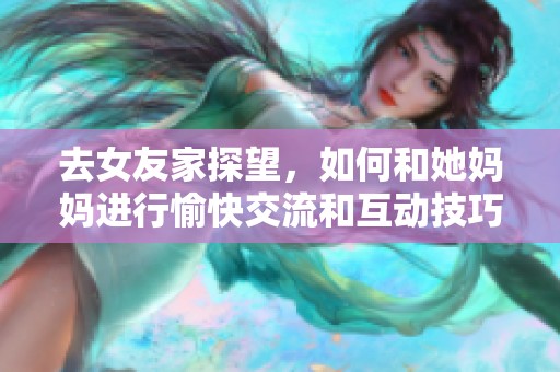 去女友家探望，如何和她妈妈进行愉快交流和互动技巧揭秘