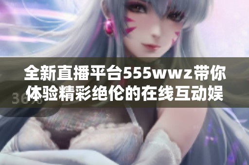 全新直播平台555wwz带你体验精彩绝伦的在线互动娱乐