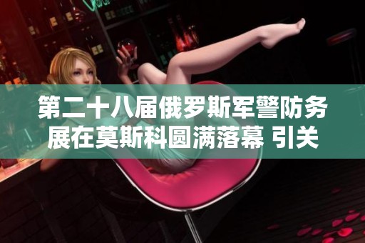 第二十八届俄罗斯军警防务展在莫斯科圆满落幕 引关注的展会资讯