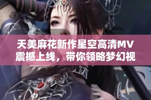天美麻花新作星空高清MV震撼上线，带你领略梦幻视听盛宴