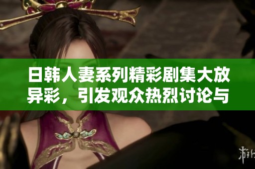 日韩人妻系列精彩剧集大放异彩，引发观众热烈讨论与关注