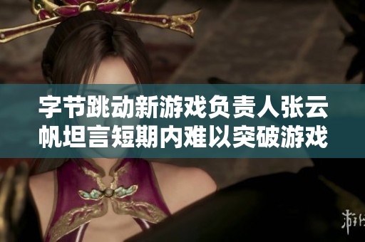 字节跳动新游戏负责人张云帆坦言短期内难以突破游戏业务瓶颈