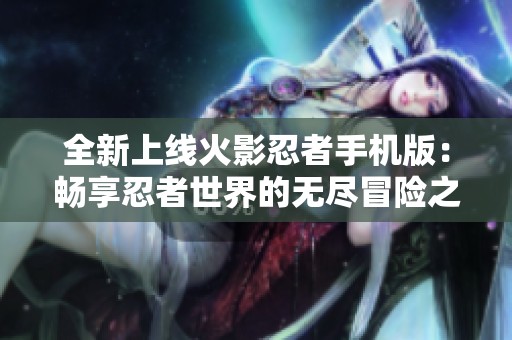 全新上线火影忍者手机版：畅享忍者世界的无尽冒险之旅