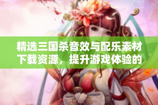 精选三国杀音效与配乐素材下载资源，提升游戏体验的必备选择