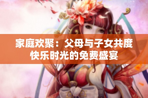 家庭欢聚：父母与子女共度快乐时光的免费盛宴